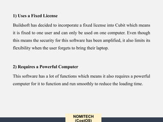 NOMITECH
(CostOS)
1) Uses a Fixed License
Buildsoft has decided to incorporate a fixed license into Cubit which means
it is fixed to one user and can only be used on one computer. Even though
this means the security for this software has been amplified, it also limits its
flexibility when the user forgets to bring their laptop.
2) Requires a Powerful Computer
This software has a lot of functions which means it also requires a powerful
computer for it to function and run smoothly to reduce the loading time.
 