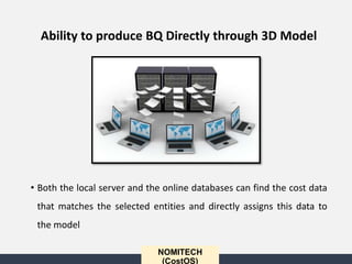 • Both the local server and the online databases can find the cost data
that matches the selected entities and directly assigns this data to
the model
NOMITECH
(CostOS)
Ability to produce BQ Directly through 3D Model
 