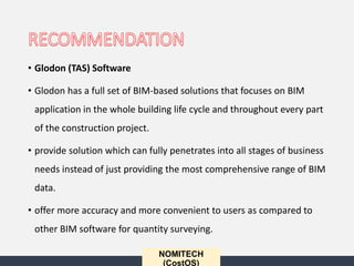 • Glodon (TAS) Software
• Glodon has a full set of BIM-based solutions that focuses on BIM
application in the whole building life cycle and throughout every part
of the construction project.
• provide solution which can fully penetrates into all stages of business
needs instead of just providing the most comprehensive range of BIM
data.
• offer more accuracy and more convenient to users as compared to
other BIM software for quantity surveying.
NOMITECH
(CostOS)
 