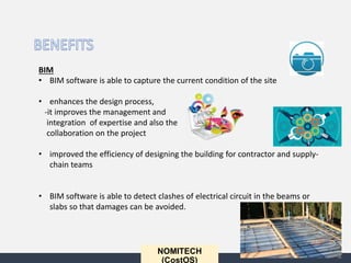 NOMITECH
(CostOS)
BIM
• BIM software is able to capture the current condition of the site
• enhances the design process,
-it improves the management and
integration of expertise and also the
collaboration on the project
• improved the efficiency of designing the building for contractor and supply-
chain teams
• BIM software is able to detect clashes of electrical circuit in the beams or
slabs so that damages can be avoided.
 