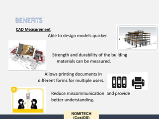 NOMITECH
(CostOS)
CAD Measurement
Able to design models quicker.
Strength and durability of the building
materials can be measured.
Allows printing documents in
different forms for multiple users.
Reduce miscommunication and provide
better understanding.
 
