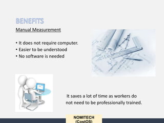 NOMITECH
(CostOS)
Manual Measurement
• It does not require computer.
• Easier to be understood
• No software is needed
• It saves a lot of time as workers do
not need to be professionally trained.
 