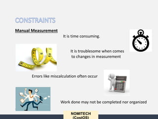 NOMITECH
(CostOS)
Manual Measurement
It is time consuming.
It is troublesome when comes
to changes in measurement
Errors like miscalculation often occur
Work done may not be completed nor organized
•
 