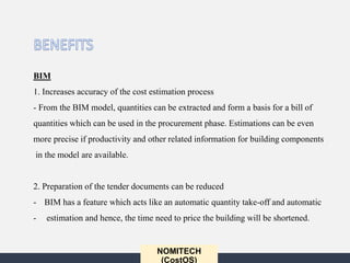 NOMITECH
(CostOS)
BIM
1. Increases accuracy of the cost estimation process
- From the BIM model, quantities can be extracted and form a basis for a bill of
quantities which can be used in the procurement phase. Estimations can be even
more precise if productivity and other related information for building components
in the model are available.
2. Preparation of the tender documents can be reduced
- BIM has a feature which acts like an automatic quantity take-off and automatic
- estimation and hence, the time need to price the building will be shortened.
 