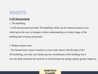 NOMITECH
(CostOS)
CAD Measurement
1. 3D modelling
- CAD measurement provides 3D modelling which can be rotated around an axis
which gives the user or designer a better understanding or a better image of the
building that is being constructed.
2. Reduce human error
- The human brain cannot visualize to exact scale, hence with the help of the
3D modelling, not only can it help ease the visualization of the building, but it
can also help minimize the need for re-work because the design quality greatly improves.
 