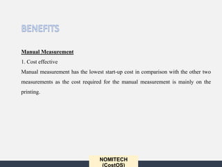 NOMITECH
(CostOS)
Manual Measurement
1. Cost effective
Manual measurement has the lowest start-up cost in comparison with the other two
measurements as the cost required for the manual measurement is mainly on the
printing.
 