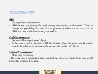 NOMITECH
(CostOS)
BIM
1. Incompatibility with partners
- BIM is not yet universally used among construction professionals. There is
always the possibility that one of your partners or subcontractors may not use
BIM and may not be able to use your models.
CAD Measurement
1. Does not allow repetition of object
- If there are repeated objects in CAD, the function of cut and paste must be used to
enable the software to automatically measure the number of objects.
Manual Measurement
1. More time consuming
- There are over a hundred drawings available for the project and a lot of time would
be needed to finish it by hand.
 