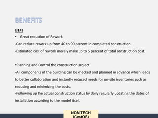 NOMITECH
(CostOS)
BIM
• Great reduction of Rework
-Can reduce rework up from 40 to 90 percent in completed construction.
-Estimated cost of rework merely make up to 5 percent of total construction cost.
•Planning and Control the construction project
-All components of the building can be checked and planned in advance which leads
to better collaboration and instantly reduced needs for on-site inventories such as
reducing and minimizing the costs.
-Following up the actual construction status by daily regularly updating the dates of
installation according to the model itself.
 