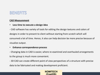 NOMITECH
(CostOS)
CAD Measurement
• Less time to execute a design idea
- CAD software has variety of tools for editing the design textures and colors of
designs in order to present to client without starting from scratch which will
consumed a lot of time. Hence, it also can help decision be more precise because of
visualize output.
• Enhance correspondence process
- Changing data in CAD is easier, where re-examined and overhauled arrangements
to the group is much more convenient.
- 3D CAD can create different point of view perspectives of a structure with precise
data to be fabricated and making development proficient.
 