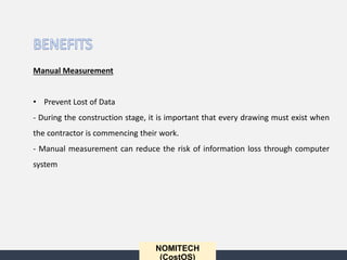 NOMITECH
(CostOS)
Manual Measurement
• Prevent Lost of Data
- During the construction stage, it is important that every drawing must exist when
the contractor is commencing their work.
- Manual measurement can reduce the risk of information loss through computer
system
 