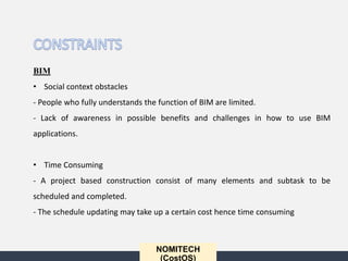 NOMITECH
(CostOS)
BIM
• Social context obstacles
- People who fully understands the function of BIM are limited.
- Lack of awareness in possible benefits and challenges in how to use BIM
applications.
• Time Consuming
- A project based construction consist of many elements and subtask to be
scheduled and completed.
- The schedule updating may take up a certain cost hence time consuming
 