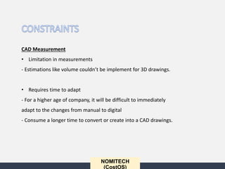 NOMITECH
(CostOS)
CAD Measurement
• Limitation in measurements
- Estimations like volume couldn’t be implement for 3D drawings.
• Requires time to adapt
- For a higher age of company, it will be difficult to immediately
adapt to the changes from manual to digital
- Consume a longer time to convert or create into a CAD drawings.
 