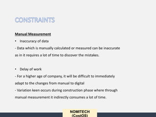 NOMITECH
(CostOS)
Manual Measurement
• Inaccuracy of data
- Data which is manually calculated or measured can be inaccurate
as in it requires a lot of time to discover the mistakes.
• Delay of work
- For a higher age of company, it will be difficult to immediately
adapt to the changes from manual to digital
- Variation keen occurs during construction phase where through
manual measurement it indirectly consumes a lot of time.
 