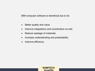 NOMITECH
(CostOS)
BIM computer software is beneficial due to its:
 Better quality and value
 Improve integrations and coordination on-site
 Reduce wastage of materials
 Increase understanding and predictability
 Improve efficiency
 