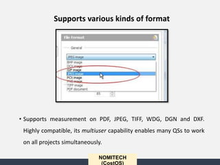 • Supports measurement on PDF, JPEG, TIFF, WDG, DGN and DXF.
Highly compatible, its multiuser capability enables many QSs to work
on all projects simultaneously.
NOMITECH
(CostOS)
Supports various kinds of format
 