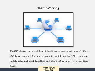 • CostOS allows users in different locations to access into a centralized
database created for a company in which up to 300 users can
collaborate and work together and share information on a real time
basis.
NOMITECH
(CostOS)
Team Working
 