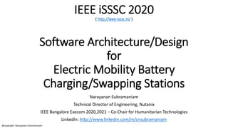 IEEE iSSSC 2020
( http://ieee-isssc.in/ )
Software Architecture/Design
for
Electric Mobility Battery
Charging/Swapping Stations
Narayanan Subramaniam
Technical Director of Engineering, Nutanix
IEEE Bangalore Execom 2020,2021 – Co-Chair for Humanitarian Technologies
LinkedIn: http://www.linkedin.com/in/cnsubramaniam
@copyright: Narayanan Subramaniam
 