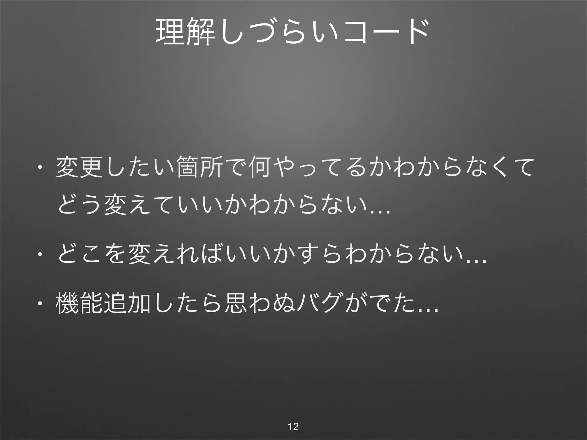 理解しづらいコード
• 変更したい箇所で何やってるかわからなくて
どう変えていいかわからない…

• どこを変えればいいかすらわからない…

• 機能追加したら思わぬバグがでた…
12
 