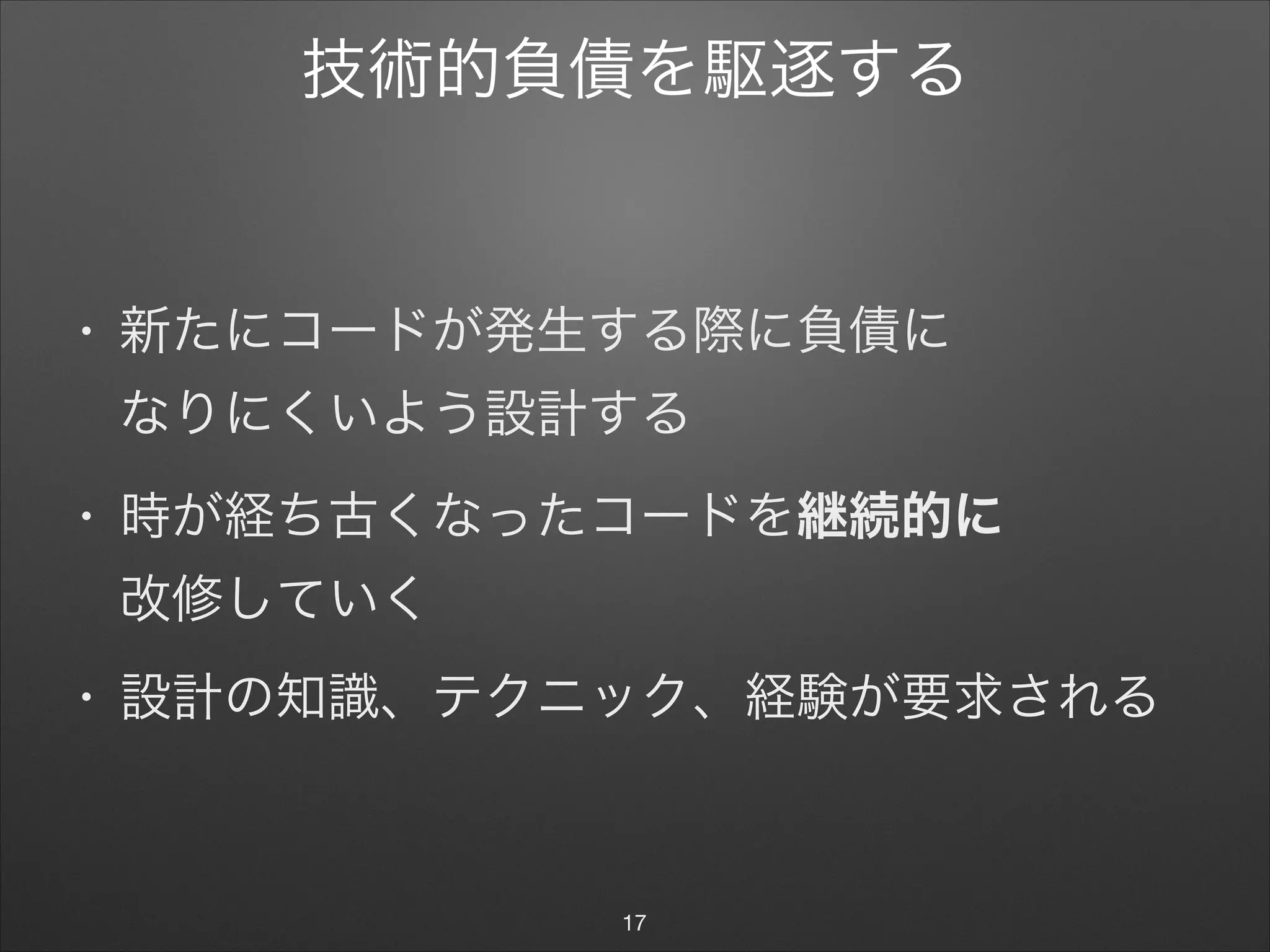 技術的負債を駆逐する
• 新たにコードが発生する際に負債に 
なりにくいよう設計する

• 時が経ち古くなったコードを継続的に 
改修していく

• 設計の知識、テクニック、経験が要求される
17
 