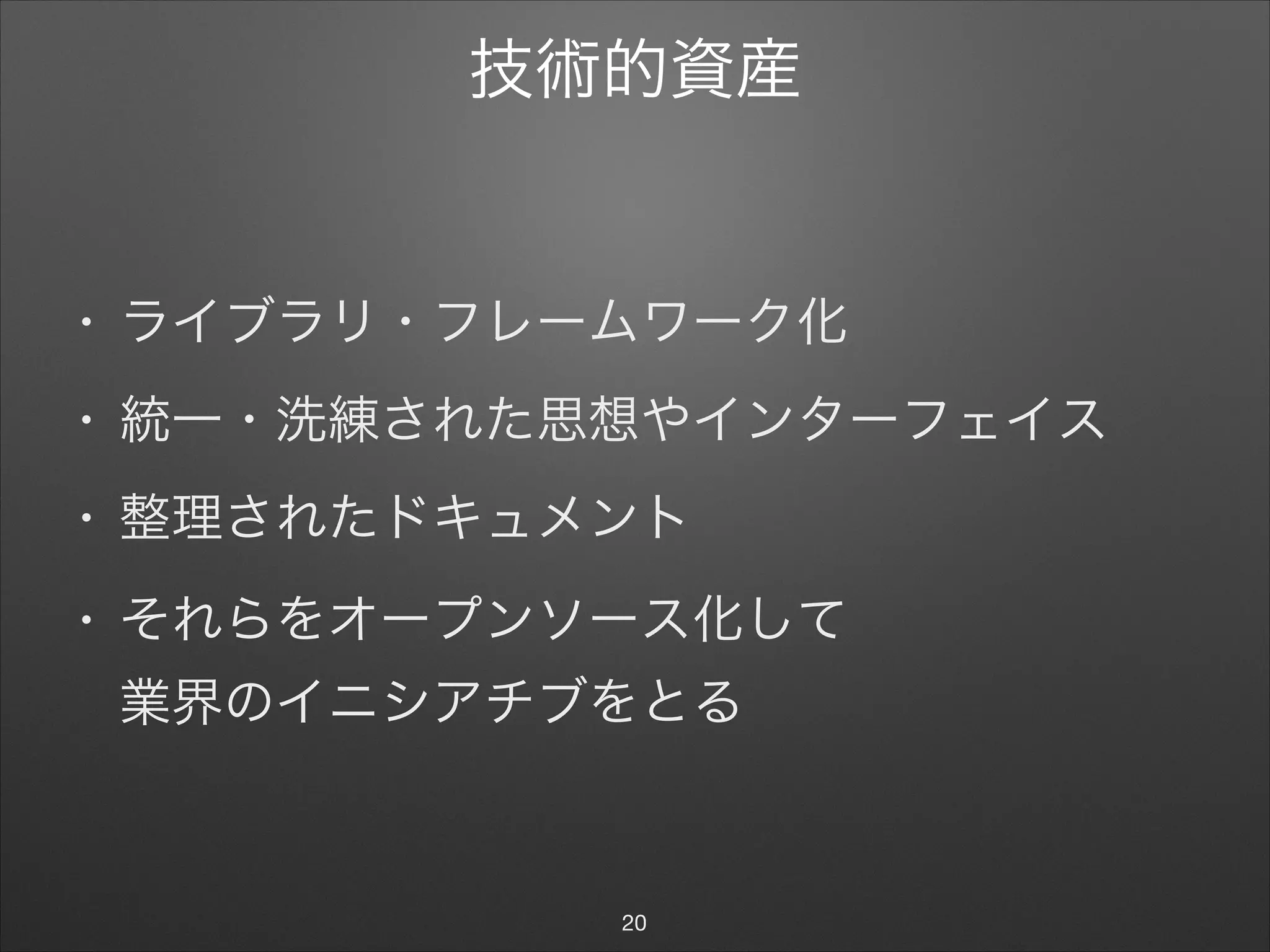 技術的資産
• ライブラリ・フレームワーク化

• 統一・洗練された思想やインターフェイス

• 整理されたドキュメント

• それらをオープンソース化して 
業界のイニシアチブをとる
20
 