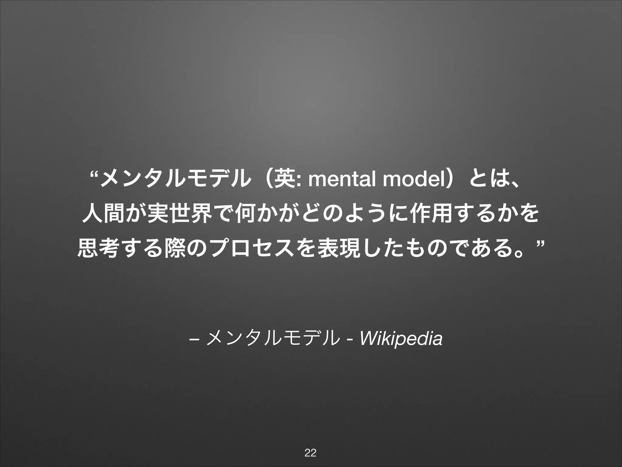 – メンタルモデル - Wikipedia
“メンタルモデル（英: mental model）とは、 
人間が実世界で何かがどのように作用するかを
思考する際のプロセスを表現したものである。”
22
 