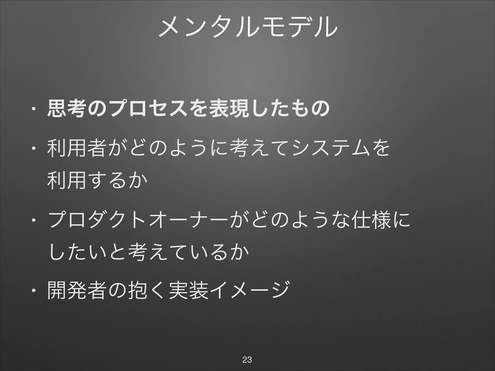メンタルモデル
• 思考のプロセスを表現したもの
• 利用者がどのように考えてシステムを 
利用するか

• プロダクトオーナーがどのような仕様に 
したいと考えているか

• 開発者の抱く実装イメージ
23
 