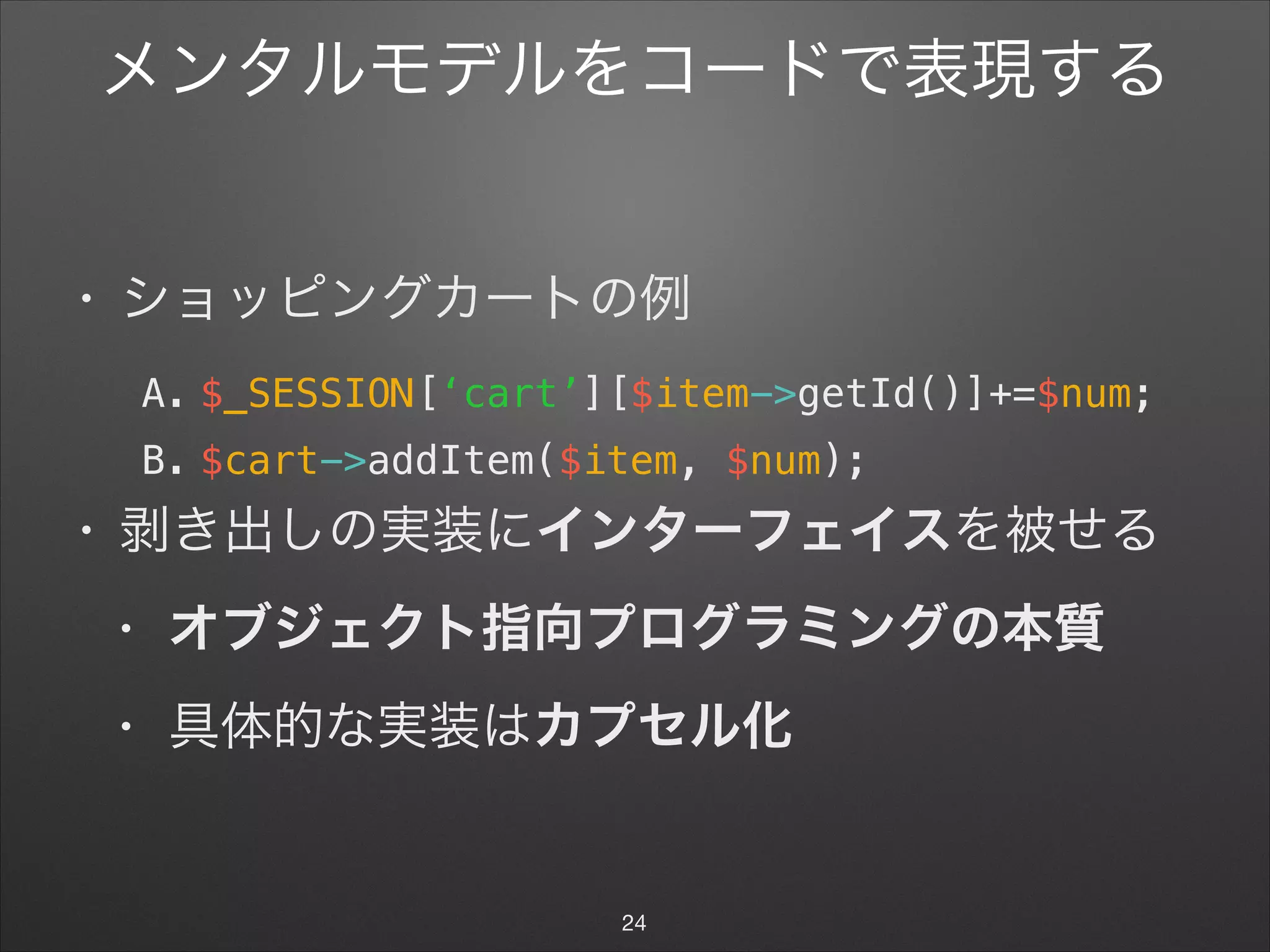 メンタルモデルをコードで表現する
• ショッピングカートの例

A. $_SESSION[‘cart’][$item->getId()]+=$num;
B. $cart->addItem($item, $num);
• 剥き出しの実装にインターフェイスを被せる

• オブジェクト指向プログラミングの本質
• 具体的な実装はカプセル化
24
 
