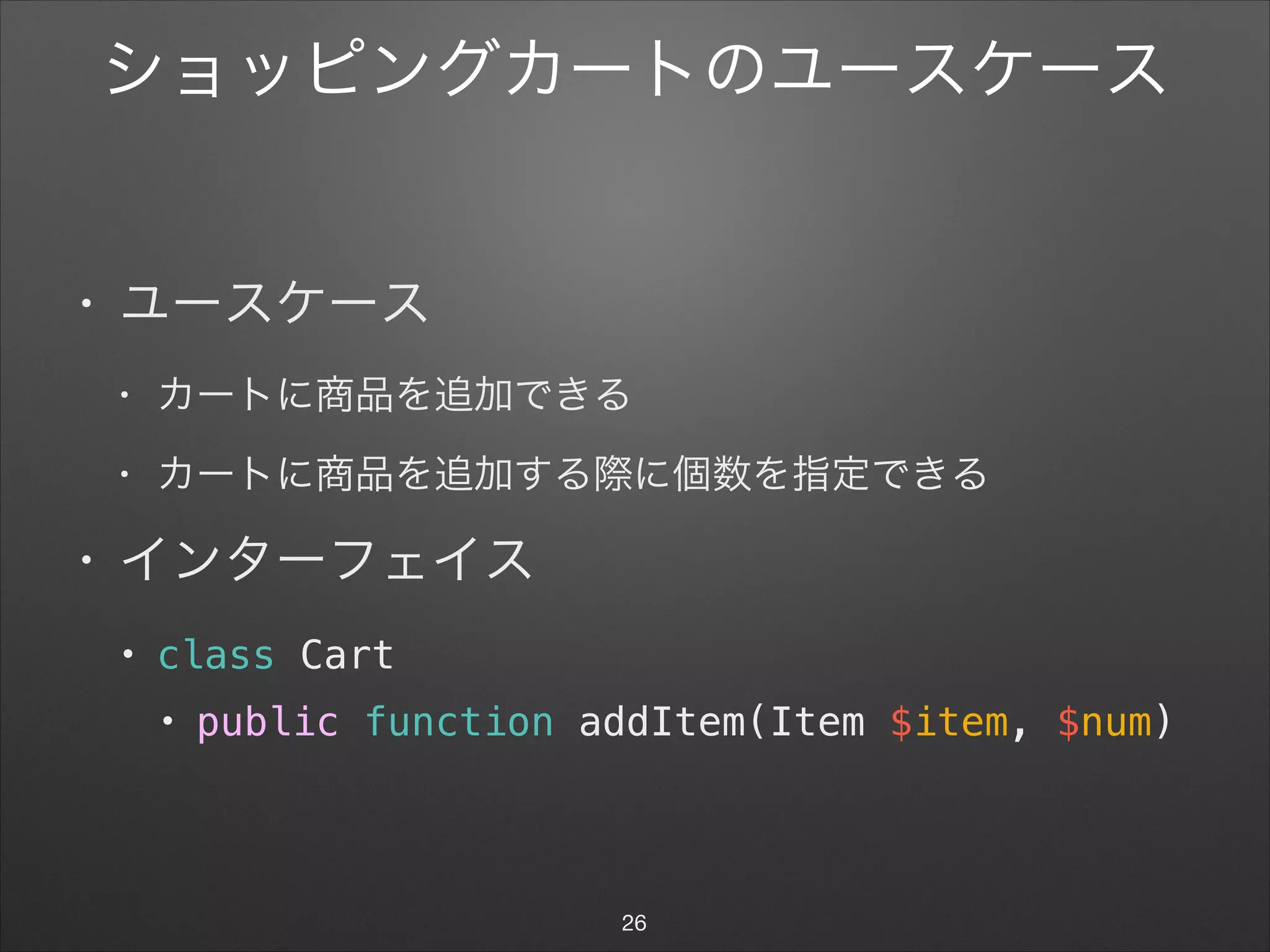 ショッピングカートのユースケース
• ユースケース

• カートに商品を追加できる

• カートに商品を追加する際に個数を指定できる

• インターフェイス

• class Cart
• public function addItem(Item $item, $num)
26
 