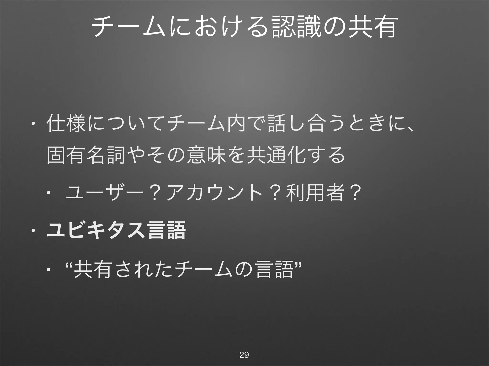 チームにおける認識の共有
• 仕様についてチーム内で話し合うときに、 
固有名詞やその意味を共通化する

• ユーザー？アカウント？利用者？

• ユビキタス言語
• “共有されたチームの言語”
29
 