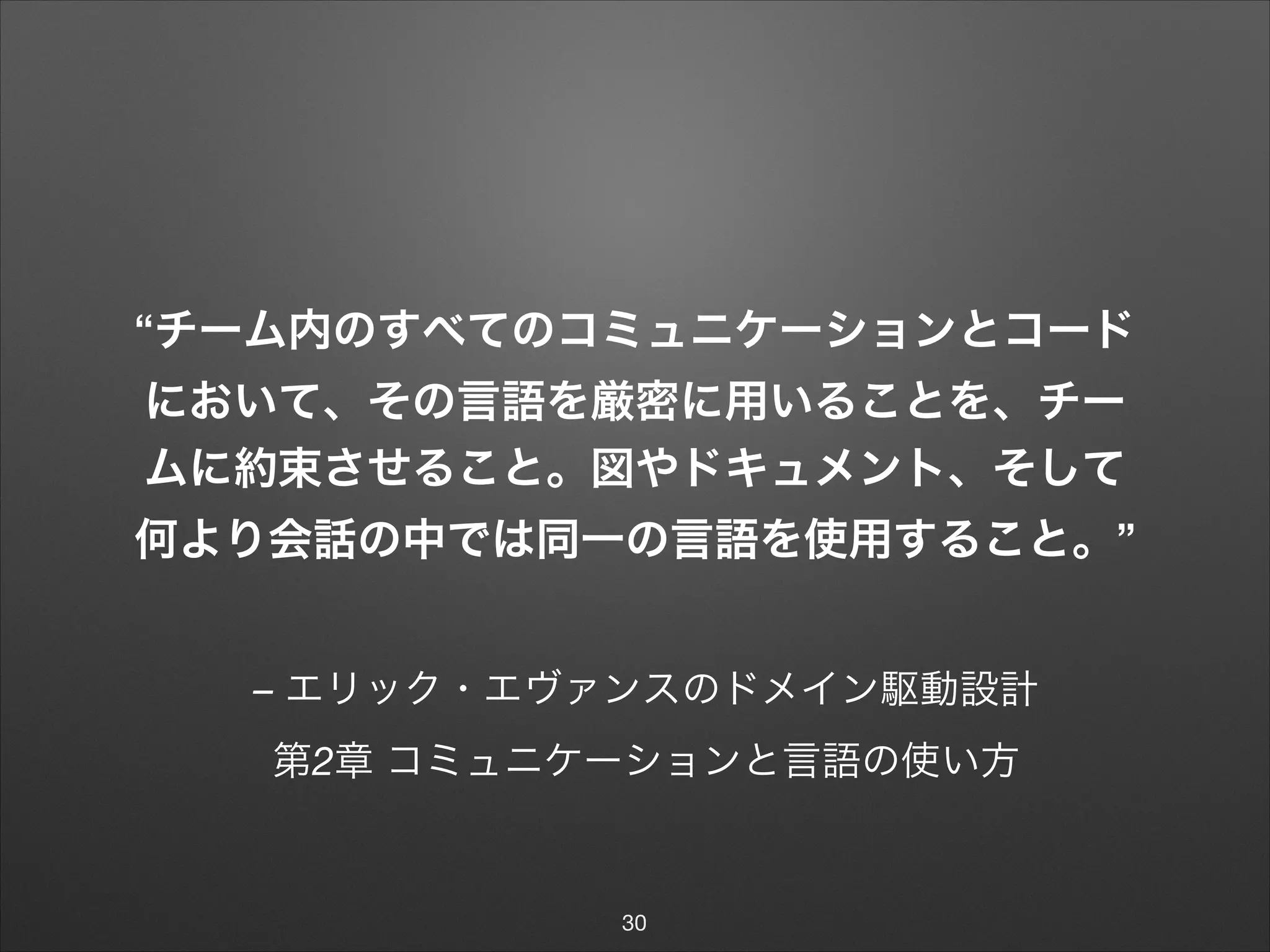 – エリック・エヴァンスのドメイン駆動設計
第2章 コミュニケーションと言語の使い方
“チーム内のすべてのコミュニケーションとコード
において、その言語を厳密に用いることを、チー
ムに約束させること。図やドキュメント、そして
何より会話の中では同一の言語を使用すること。”
30
 