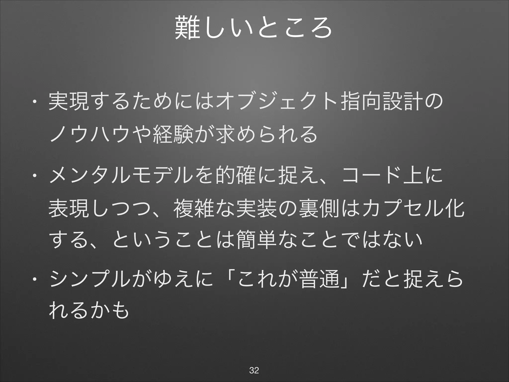 難しいところ
• 実現するためにはオブジェクト指向設計の 
ノウハウや経験が求められる

• メンタルモデルを的確に捉え、コード上に 
表現しつつ、複雑な実装の裏側はカプセル化
する、ということは簡単なことではない

• シンプルがゆえに「これが普通」だと捉えら
れるかも
32
 