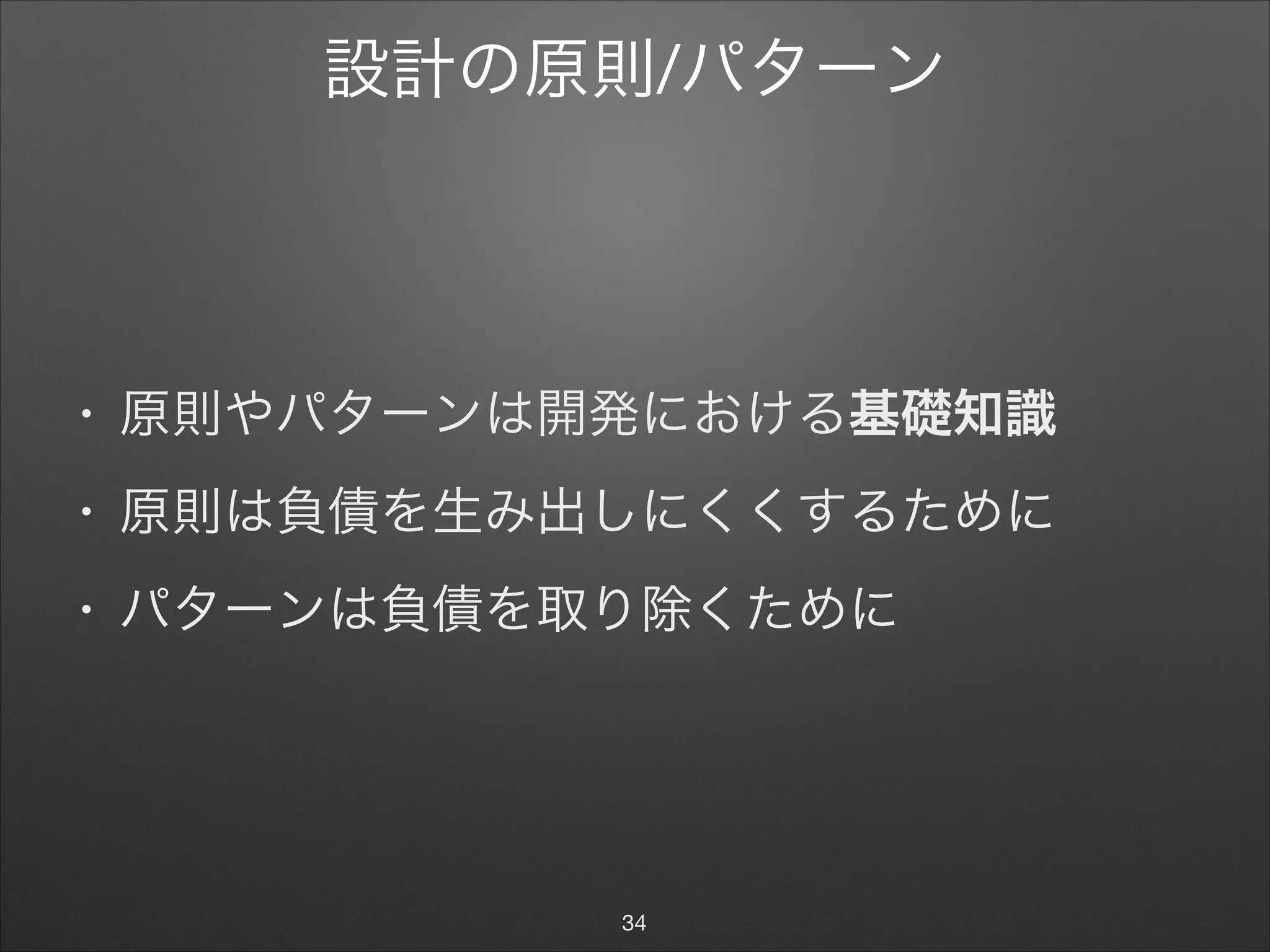 設計の原則/パターン
• 原則やパターンは開発における基礎知識

• 原則は負債を生み出しにくくするために

• パターンは負債を取り除くために
34
 