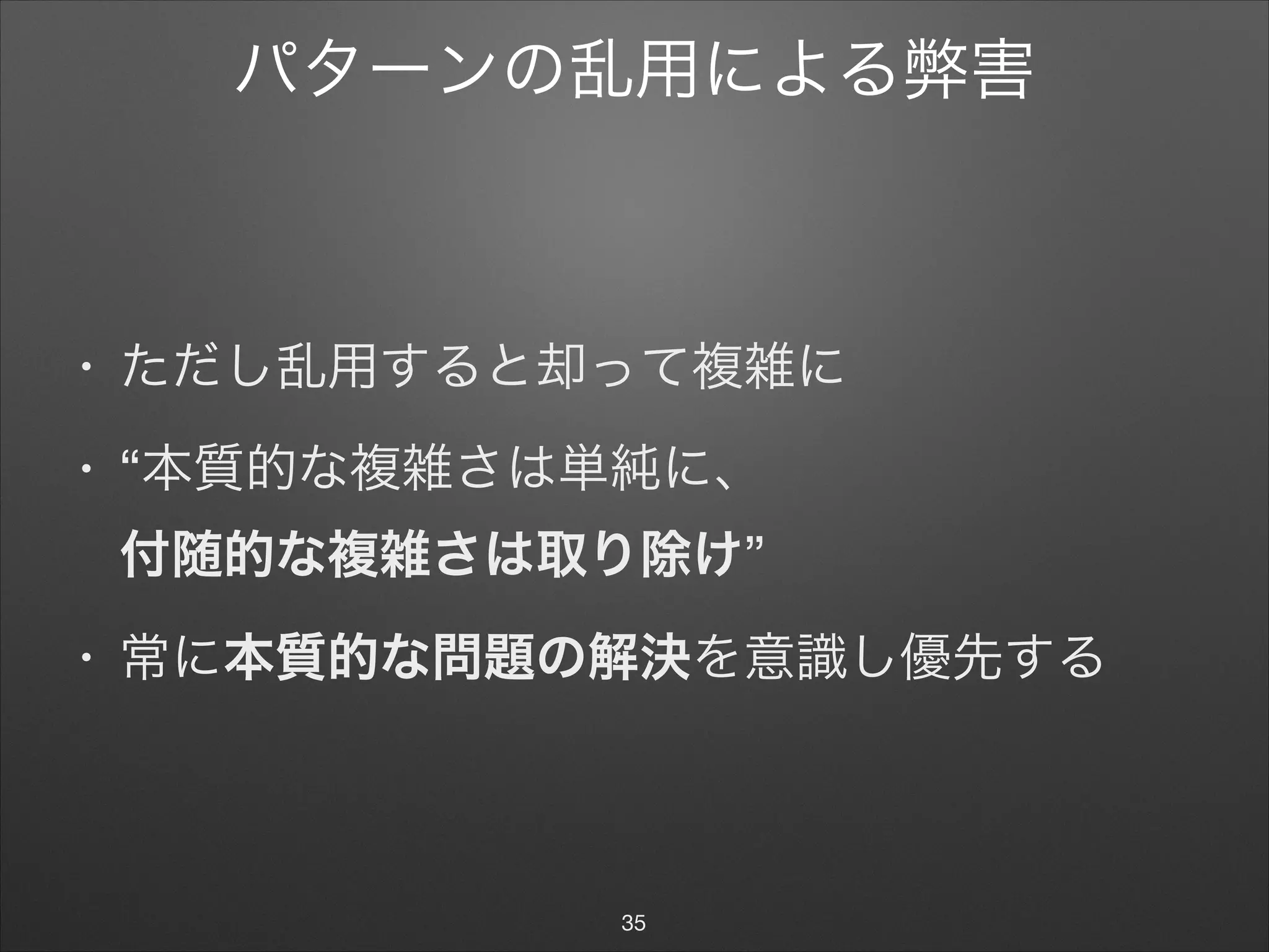 パターンの乱用による弊害
• ただし乱用すると却って複雑に

• “本質的な複雑さは単純に、 
付随的な複雑さは取り除け”

• 常に本質的な問題の解決を意識し優先する
35
 