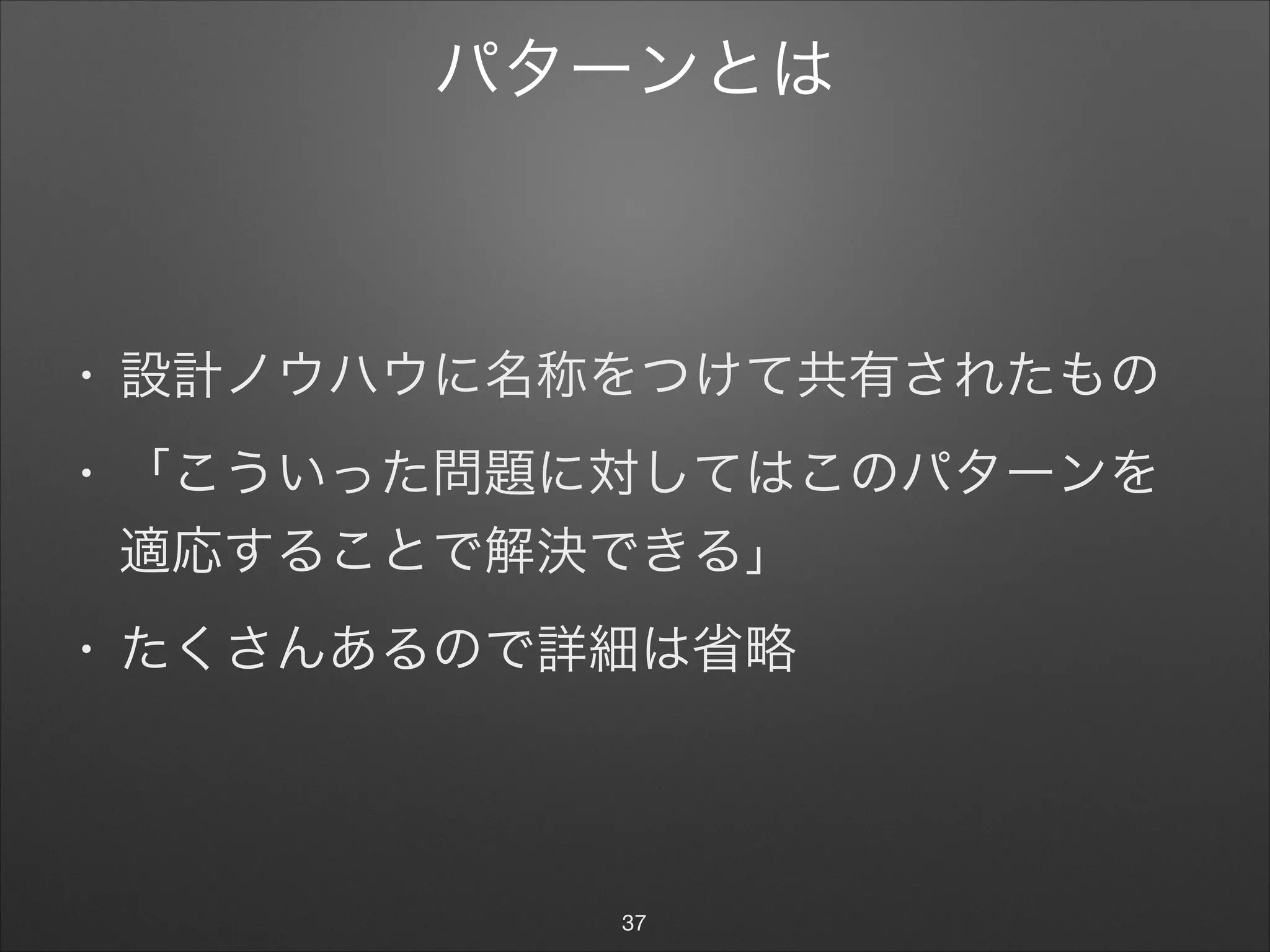 パターンとは
• 設計ノウハウに名称をつけて共有されたもの

• 「こういった問題に対してはこのパターンを
適応することで解決できる」

• たくさんあるので詳細は省略
37
 