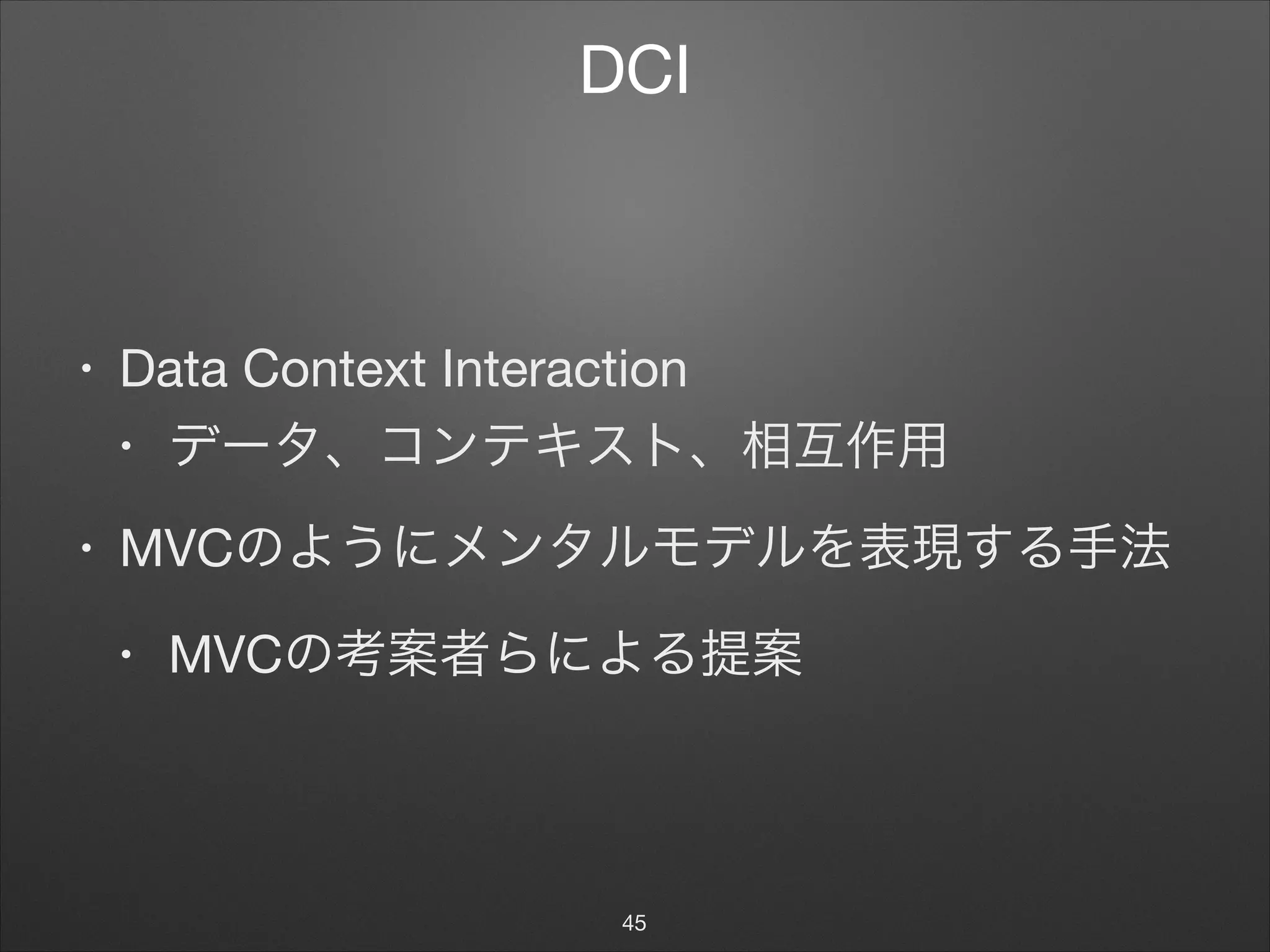 DCI
• Data Context Interaction

• データ、コンテキスト、相互作用

• MVCのようにメンタルモデルを表現する手法

• MVCの考案者らによる提案
45
 