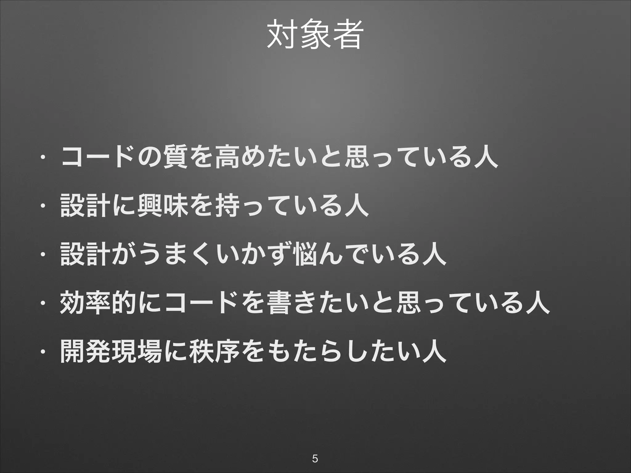 対象者
• コードの質を高めたいと思っている人
• 設計に興味を持っている人
• 設計がうまくいかず悩んでいる人
• 効率的にコードを書きたいと思っている人
• 開発現場に秩序をもたらしたい人
5
 