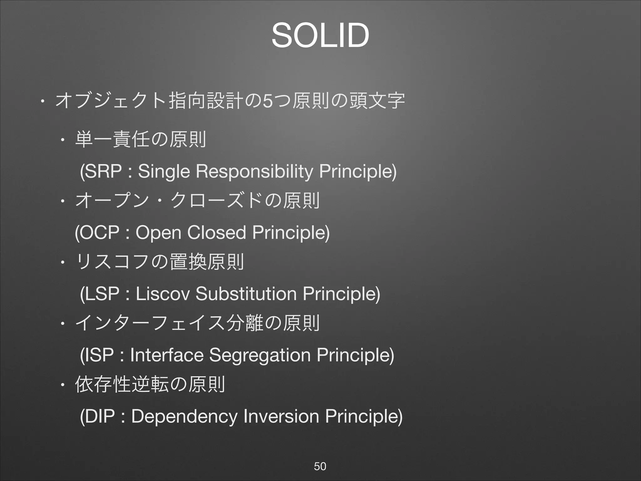 SOLID
• オブジェクト指向設計の5つ原則の頭文字

• 単一責任の原則 
(SRP : Single Responsibility Principle)

• オープン・クローズドの原則 
(OCP : Open Closed Principle)

• リスコフの置換原則 
(LSP : Liscov Substitution Principle)

• インターフェイス分離の原則 
(ISP : Interface Segregation Principle)

• 依存性逆転の原則 
(DIP : Dependency Inversion Principle)
50
 