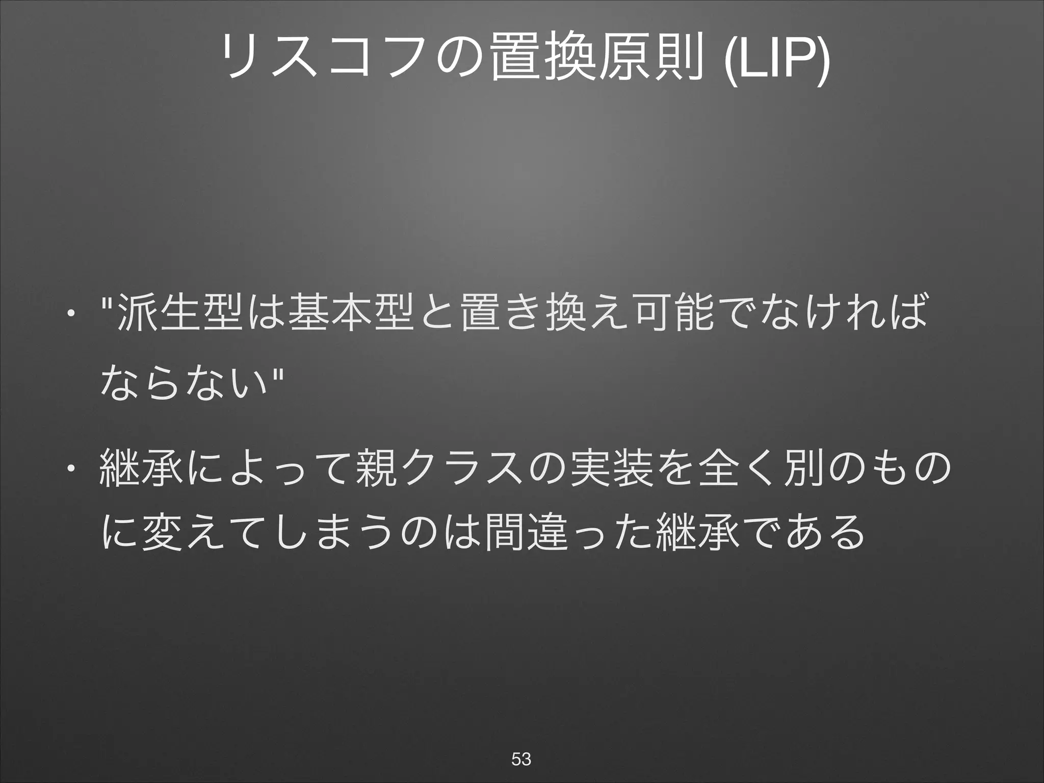 リスコフの置換原則 (LIP)
• "派生型は基本型と置き換え可能でなければ 
ならない"

• 継承によって親クラスの実装を全く別のもの
に変えてしまうのは間違った継承である
53
 
