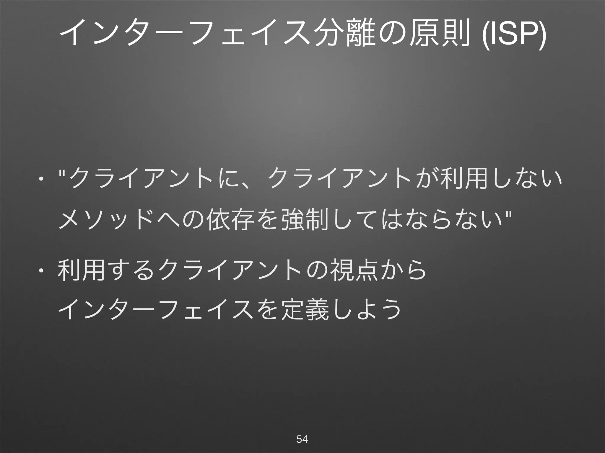 インターフェイス分離の原則 (ISP)
• "クライアントに、クライアントが利用しない
メソッドへの依存を強制してはならない"

• 利用するクライアントの視点から 
インターフェイスを定義しよう
54
 