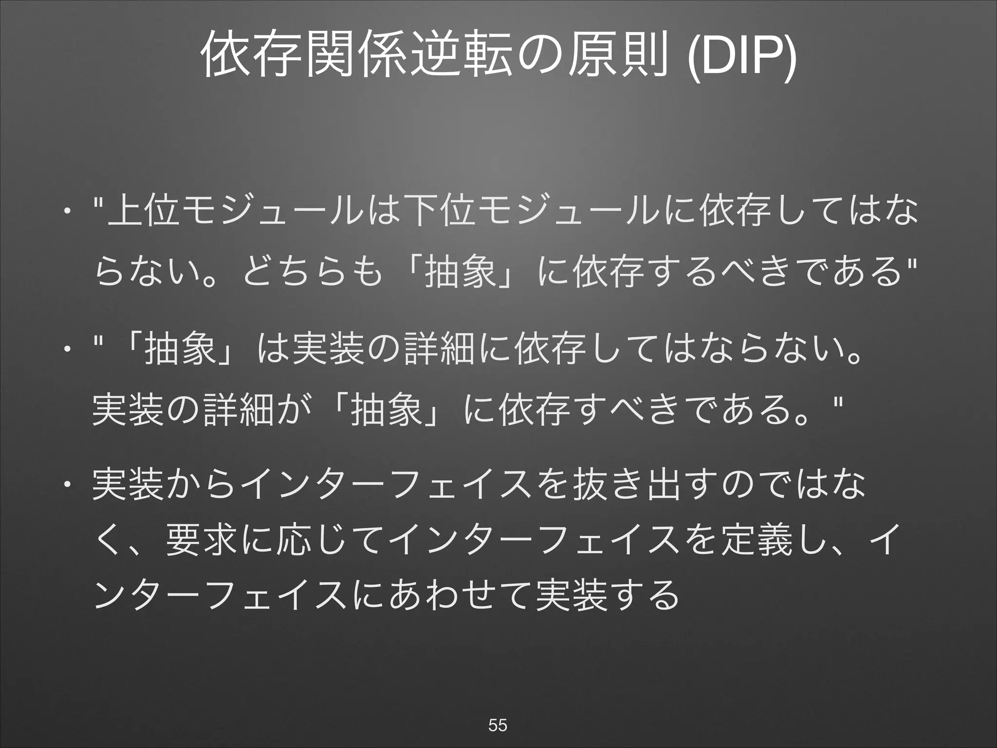 依存関係逆転の原則 (DIP)
• "上位モジュールは下位モジュールに依存してはな
らない。どちらも「抽象」に依存するべきである"

• "「抽象」は実装の詳細に依存してはならない。 
実装の詳細が「抽象」に依存すべきである。"

• 実装からインターフェイスを抜き出すのではな
く、要求に応じてインターフェイスを定義し、イ
ンターフェイスにあわせて実装する
55
 