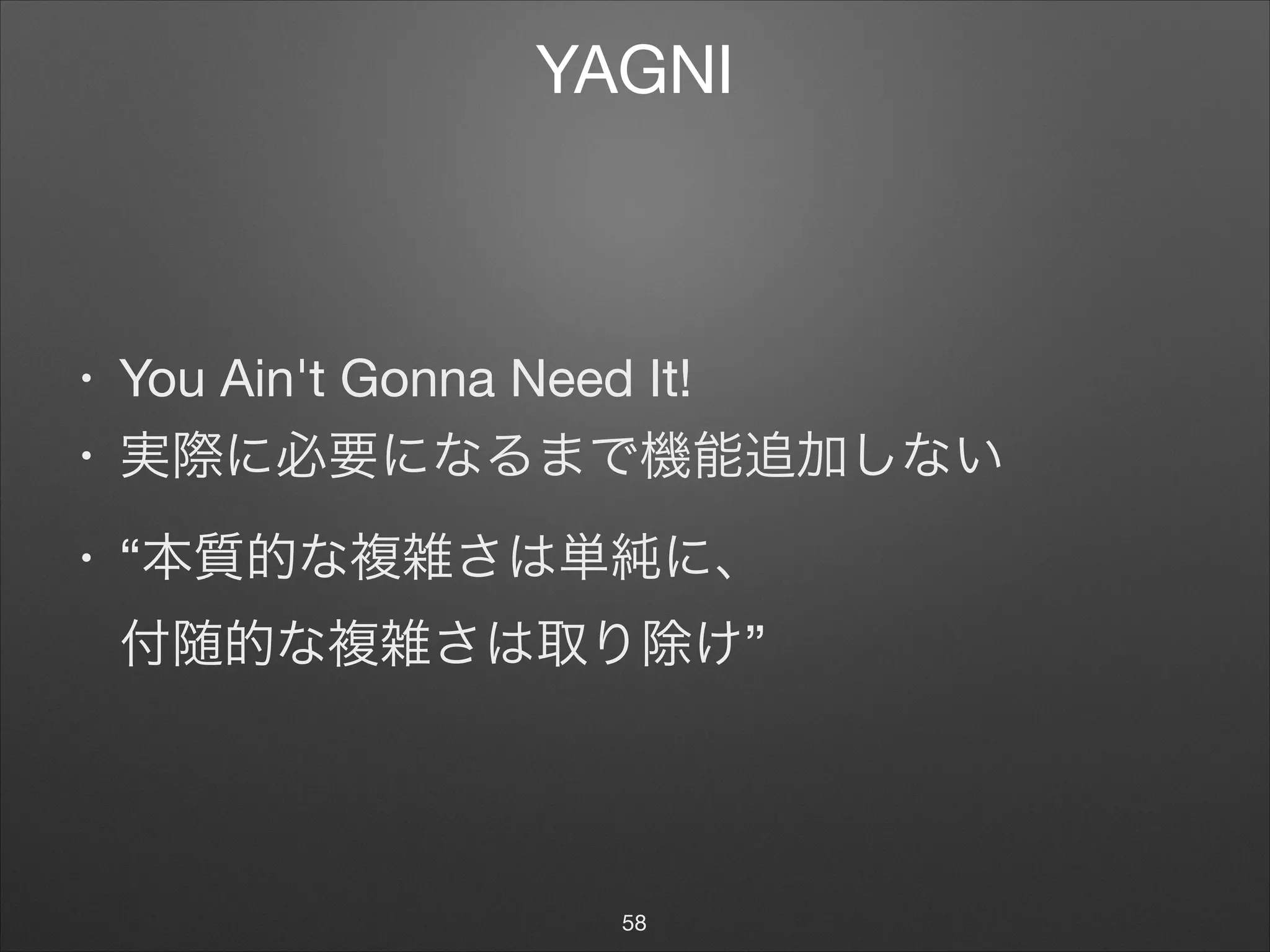 YAGNI
• You Ain't Gonna Need It!

• 実際に必要になるまで機能追加しない

• “本質的な複雑さは単純に、 
付随的な複雑さは取り除け”
58
 