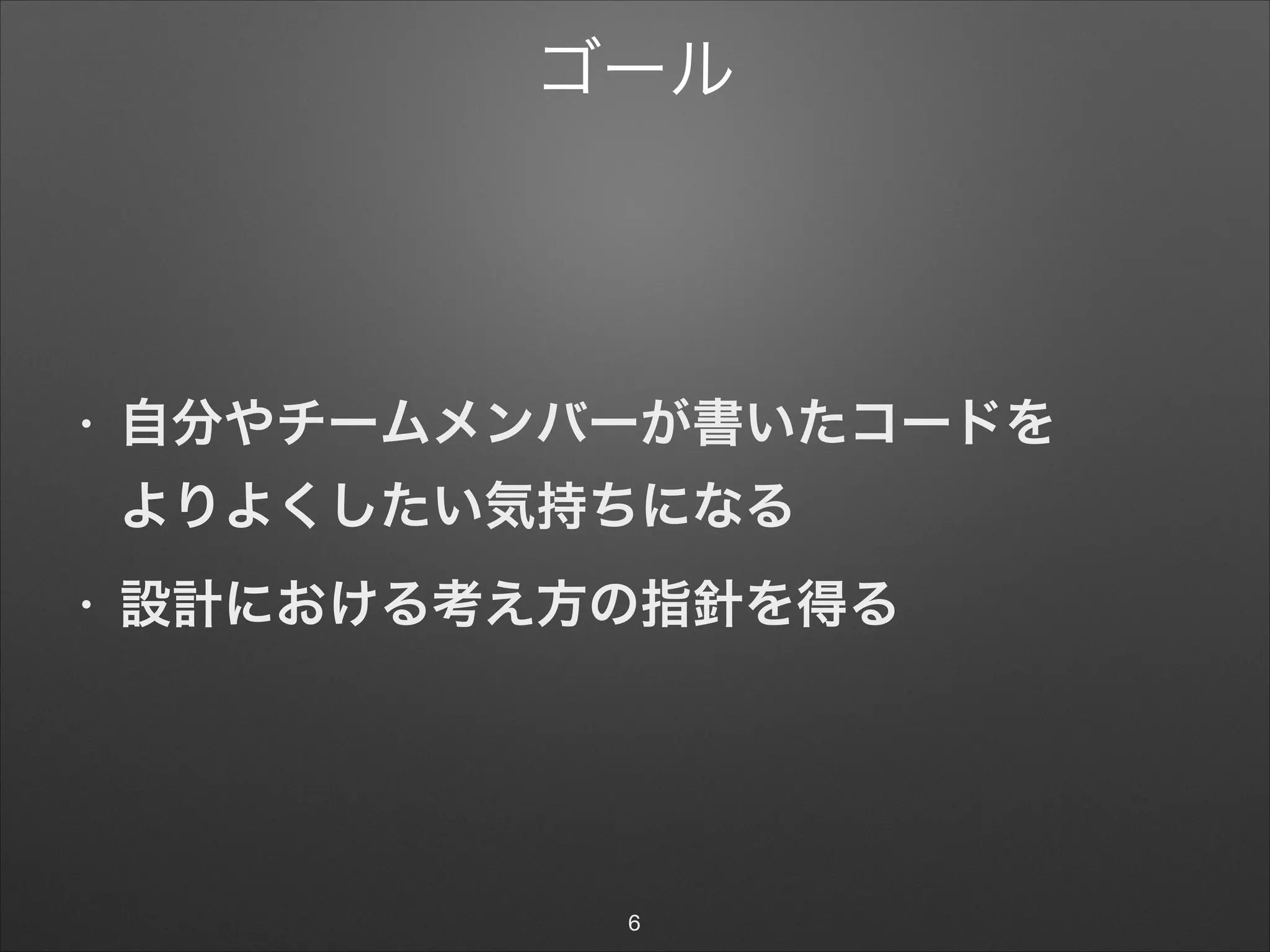 ゴール
• 自分やチームメンバーが書いたコードを 
よりよくしたい気持ちになる
• 設計における考え方の指針を得る
6
 
