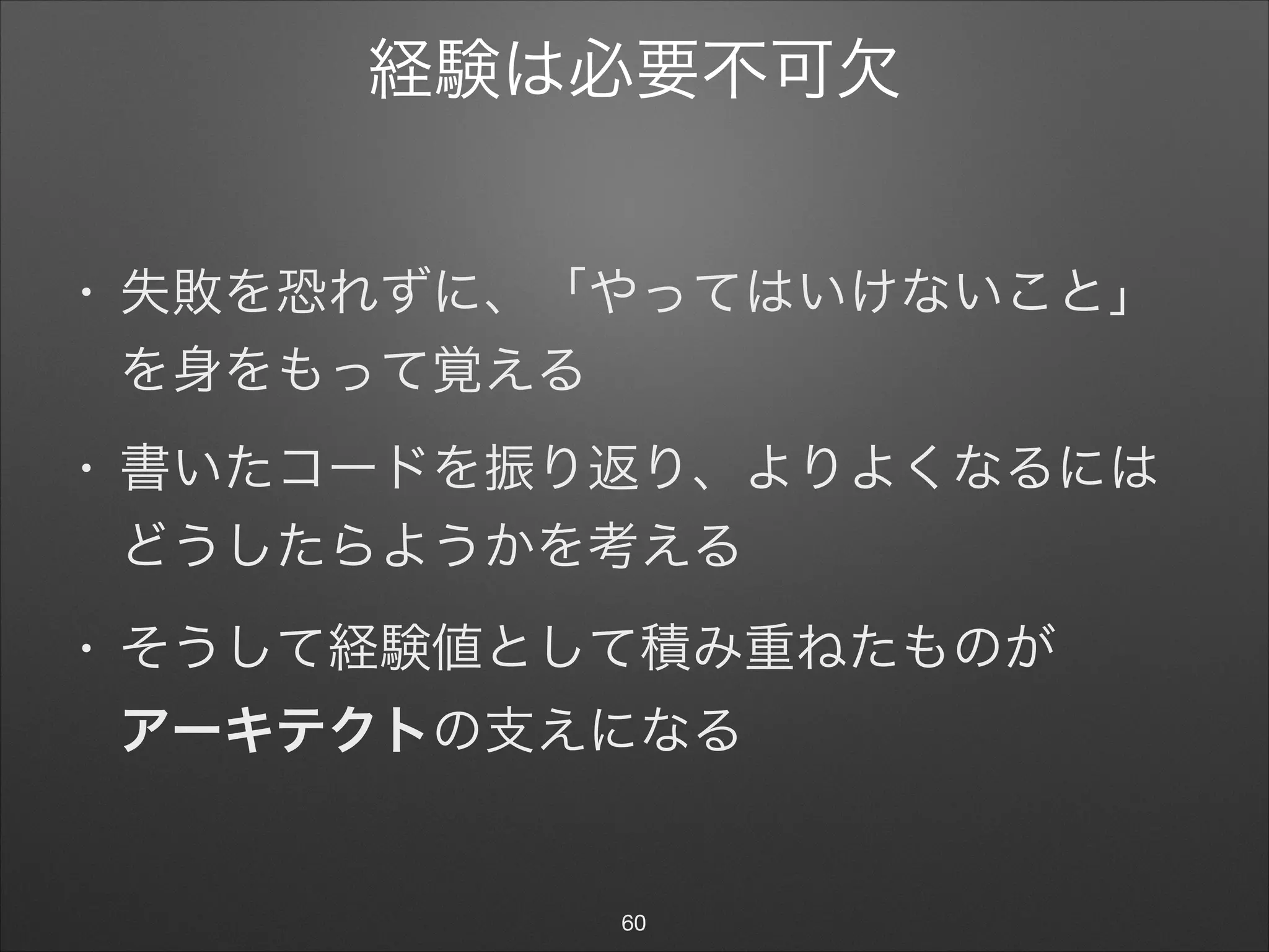 経験は必要不可欠
• 失敗を恐れずに、「やってはいけないこと」
を身をもって覚える

• 書いたコードを振り返り、よりよくなるには
どうしたらようかを考える

• そうして経験値として積み重ねたものが 
アーキテクトの支えになる
60
 