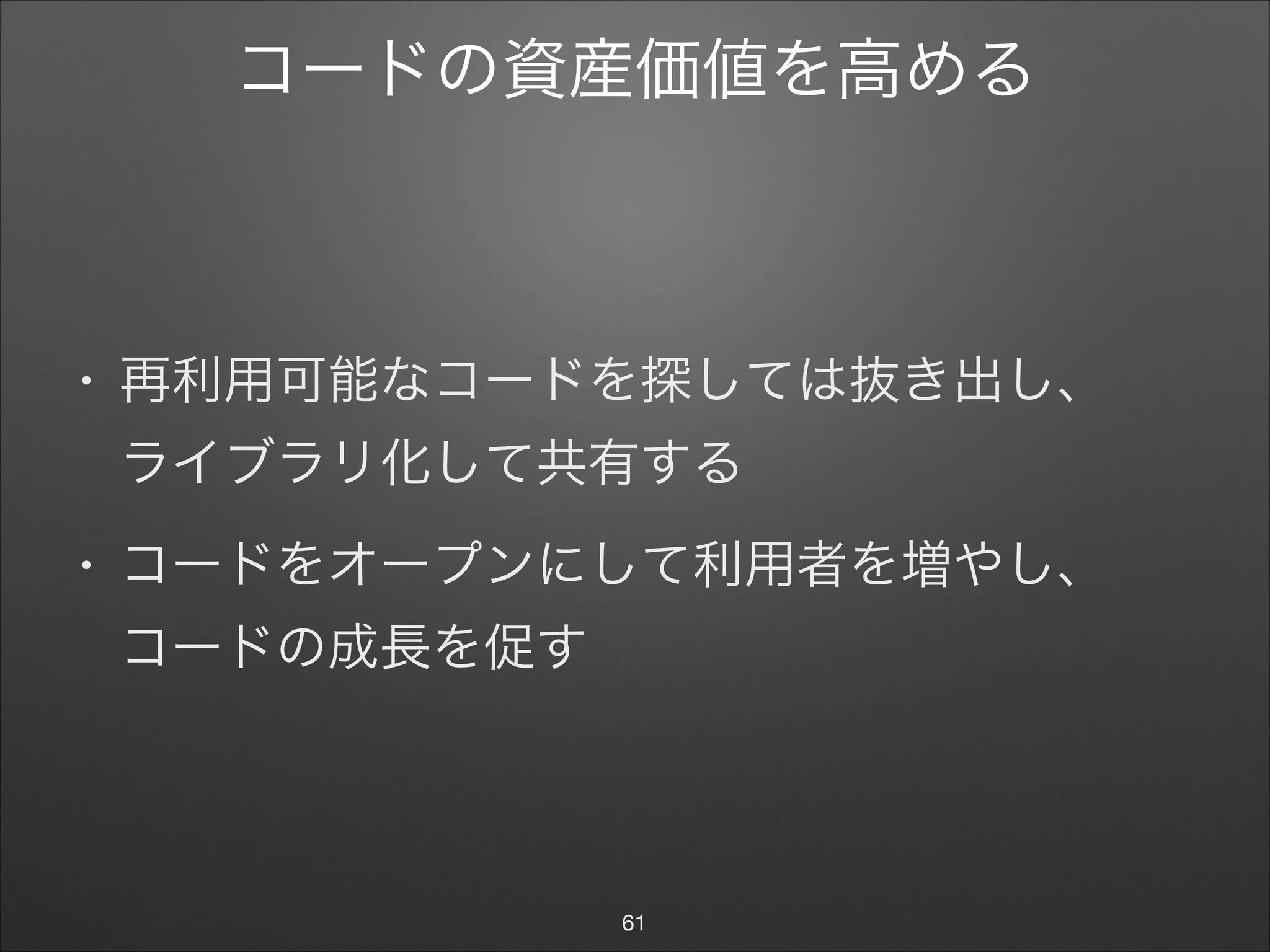 コードの資産価値を高める
• 再利用可能なコードを探しては抜き出し、 
ライブラリ化して共有する

• コードをオープンにして利用者を増やし、 
コードの成長を促す
61
 