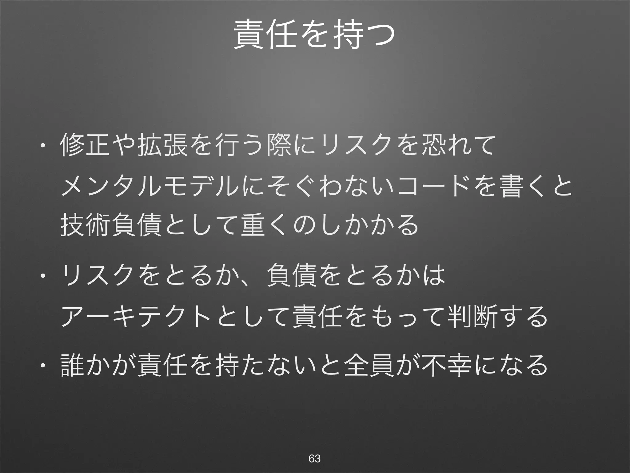 責任を持つ
• 修正や拡張を行う際にリスクを恐れて 
メンタルモデルにそぐわないコードを書くと
技術負債として重くのしかかる

• リスクをとるか、負債をとるかは 
アーキテクトとして責任をもって判断する

• 誰かが責任を持たないと全員が不幸になる
63
 