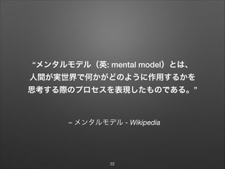 – メンタルモデル - Wikipedia
“メンタルモデル（英: mental model）とは、 
人間が実世界で何かがどのように作用するかを
思考する際のプロセスを表現したものである。”
22
 