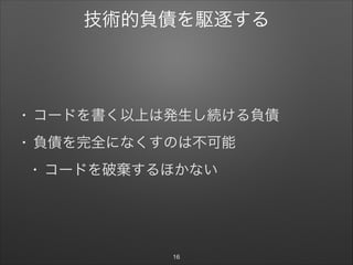 技術的負債を駆逐する
• コードを書く以上は発生し続ける負債

• 負債を完全になくすのは不可能

• コードを破棄するほかない
16
 