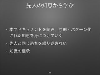 先人の知恵から学ぶ
• 本やドキュメントを読み、原則・パターン化
された知恵を身につけていく

• 先人と同じ過ちを繰り返さない

• 知識の継承
62
 