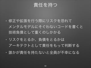 責任を持つ
• 修正や拡張を行う際にリスクを恐れて 
メンタルモデルにそぐわないコードを書くと
技術負債として重くのしかかる

• リスクをとるか、負債をとるかは 
アーキテクトとして責任をもって判断する

• 誰かが責任を持たないと全員が不幸になる
63
 