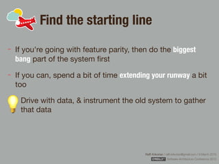 Rafﬁ Krikorian / raﬃ.krikorian@gmail.com / 9 March 2015 
Software Architecture Conference 2015
Find the starting line
If you're going with feature parity, then do the biggest
bang part of the system ﬁrst

If you can, spend a bit of time extending your runway a bit
too

Drive with data, & instrument the old system to gather
that data
 